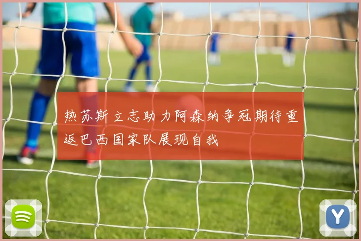 热苏斯立志助力阿森纳争冠期待重返巴西国家队展现自我