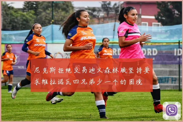 尼克斯拒绝交易迪文森林狼坚持要求维拉诺瓦四兄弟少一个的困境
