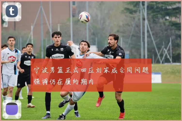 宁波男篮正式回应刘家成合同问题强调仍在履约期内