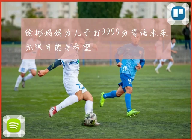 徐彬妈妈为儿子打9999分寄语未来无限可能与希望