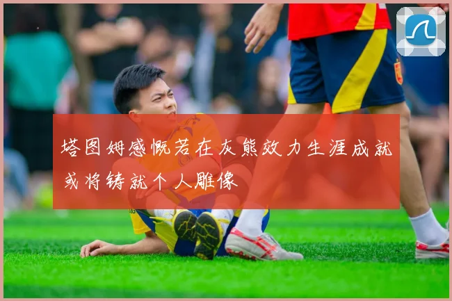 塔图姆感慨若在灰熊效力生涯成就或将铸就个人雕像