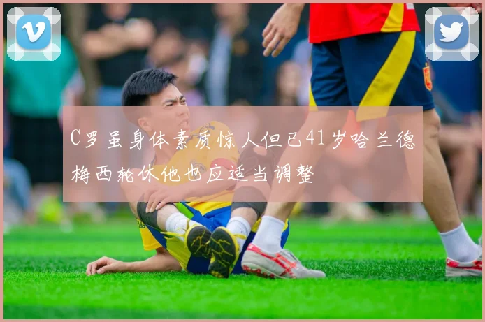 C罗虽身体素质惊人但已41岁哈兰德梅西轮休他也应适当调整
