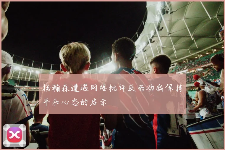 杨瀚森遭遇网络批评反而劝我保持平和心态的启示