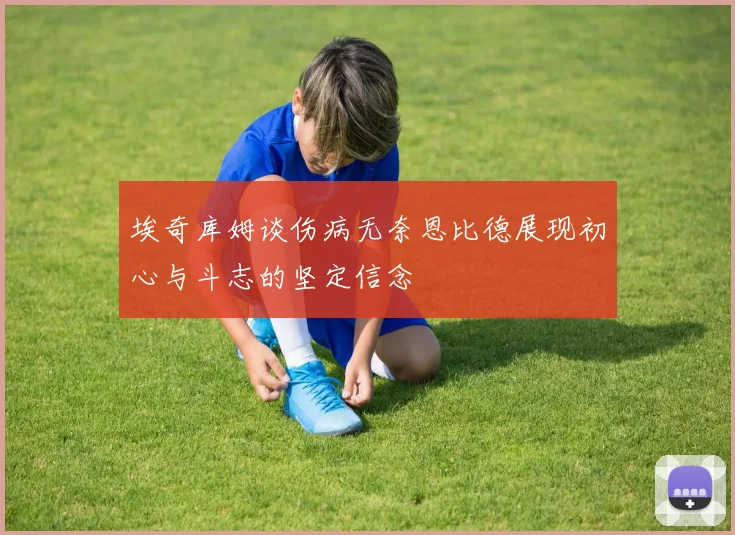 埃奇库姆谈伤病无奈恩比德展现初心与斗志的坚定信念