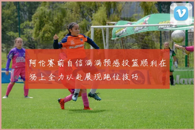 阿伦赛前自信满满预感投篮顺利在场上全力以赴展现跑位技巧