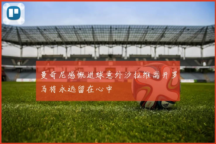 曼奇尼感慨进球意外沙拉维离开罗马将永远留在心中