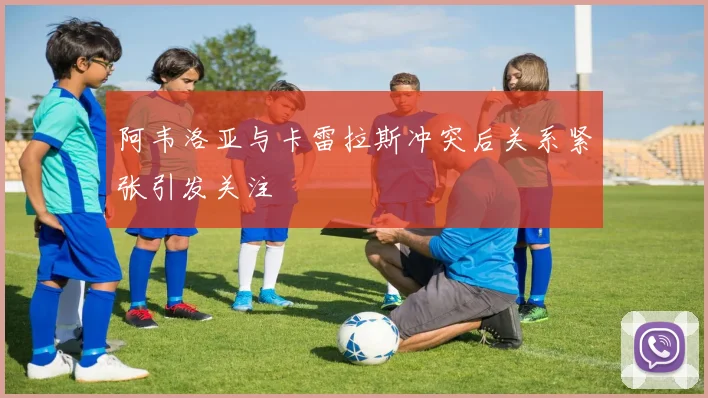 阿韦洛亚与卡雷拉斯冲突后关系紧张引发关注