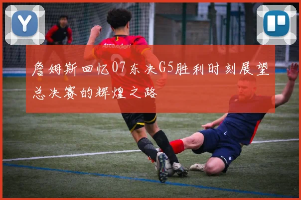 詹姆斯回忆07东决G5胜利时刻展望总决赛的辉煌之路