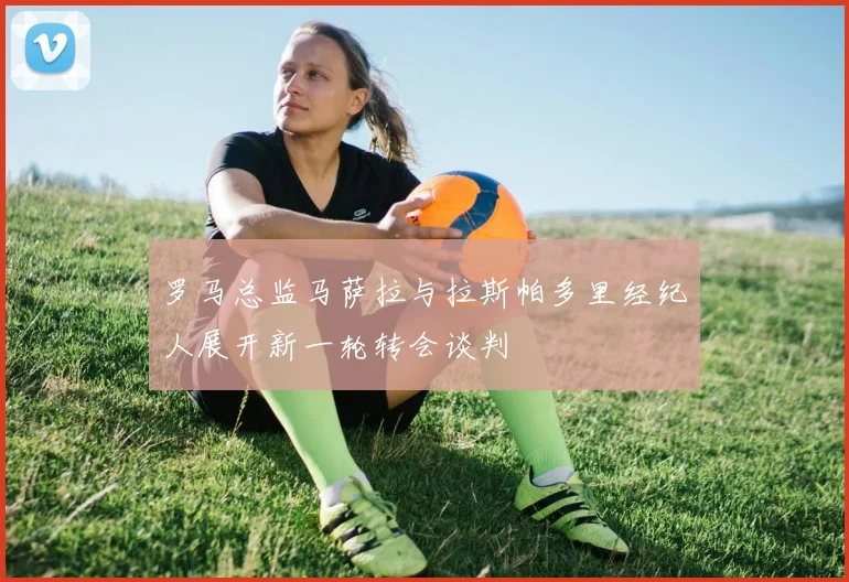 罗马总监马萨拉与拉斯帕多里经纪人展开新一轮转会谈判