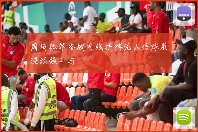 周琦孤军奋战内线拼搏无人传球展现顽强斗志