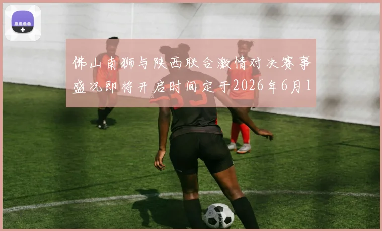 佛山南狮与陕西联合激情对决赛事盛况即将开启时间定于2026年6月14日周日晚上七点半
