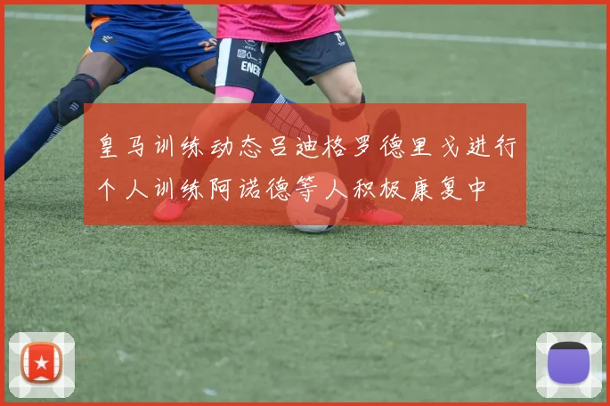 皇马训练动态吕迪格罗德里戈进行个人训练阿诺德等人积极康复中